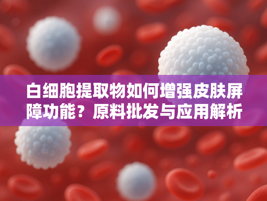 白细胞提取物如何增强皮肤屏障功能？原料批发与应用解析