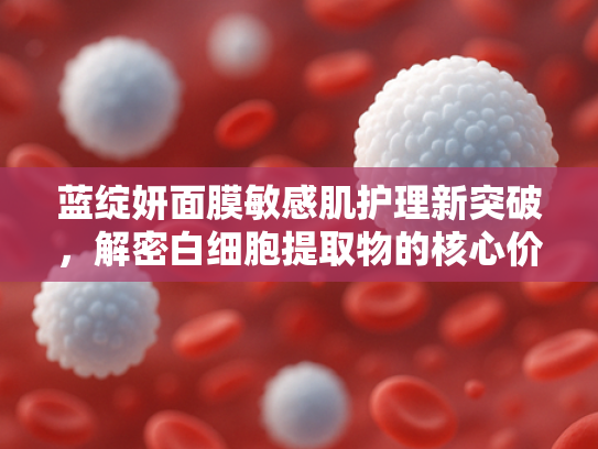 蓝绽妍面膜敏感肌护理新突破，解密白细胞提取物的核心价值与原料优势