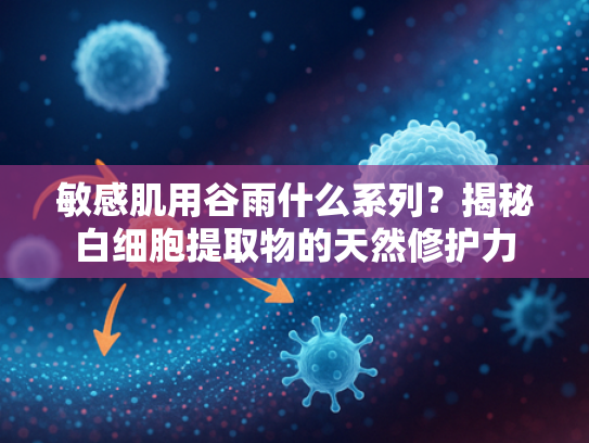 敏感肌用谷雨什么系列？揭秘白细胞提取物的天然修护力