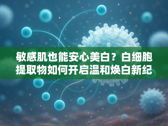 敏感肌也能安心美白？白细胞提取物如何开启温和焕白新纪元