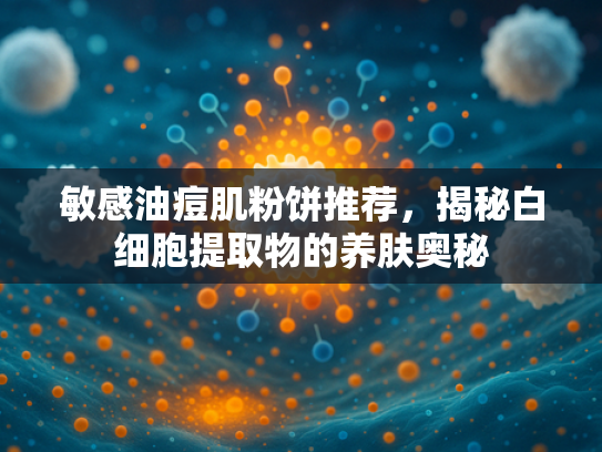 敏感油痘肌粉饼推荐，揭秘白细胞提取物的养肤奥秘