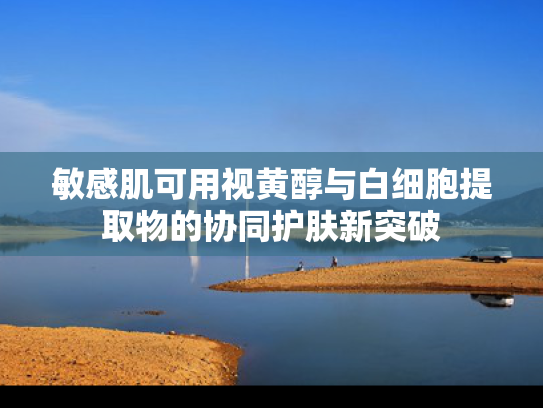 敏感肌可用视黄醇与白细胞提取物的协同护肤新突破