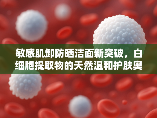 敏感肌卸防晒洁面新突破，白细胞提取物的天然温和护肤奥秘