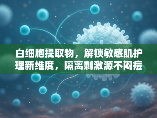 白细胞提取物，解锁敏感肌护理新维度，隔离刺激源不闷痘的原料革新
