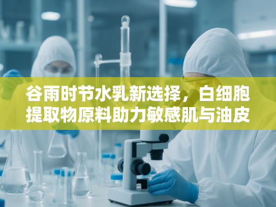 谷雨时节水乳新选择，白细胞提取物原料助力敏感肌与油皮护理