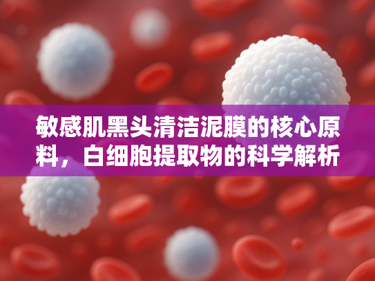 敏感肌黑头清洁泥膜的核心原料，白细胞提取物的科学解析与应用前景
