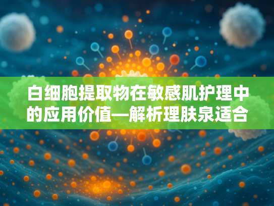白细胞提取物在敏感肌护理中的应用价值—解析理肤泉适合敏感肌用吗？