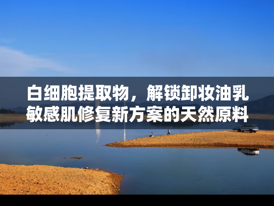 白细胞提取物，解锁卸妆油乳敏感肌修复新方案的天然原料