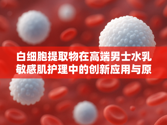 白细胞提取物在高端男士水乳敏感肌护理中的创新应用与原料优势解析