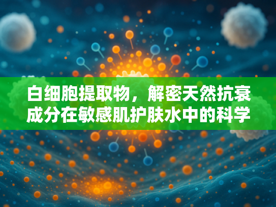 白细胞提取物，解密天然抗衰成分在敏感肌护肤水中的科学应用