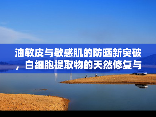 油敏皮与敏感肌的防晒新突破，白细胞提取物的天然修复与防护力
