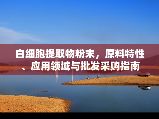 白细胞提取物粉末，原料特性、应用领域与批发采购指南