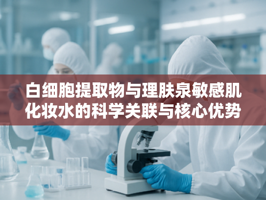 白细胞提取物与理肤泉敏感肌化妆水的科学关联与核心优势解析