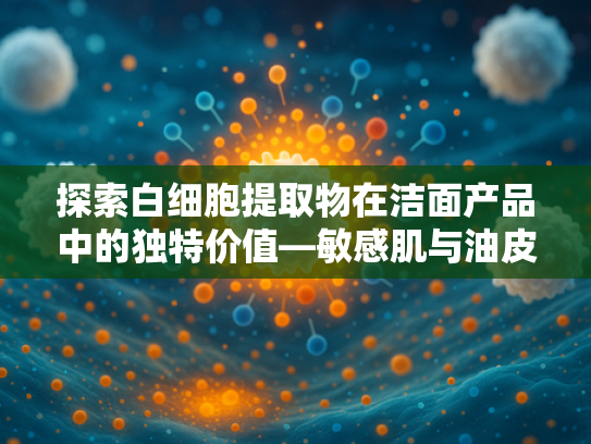 探索白细胞提取物在洁面产品中的独特价值—敏感肌与油皮科学护理指南