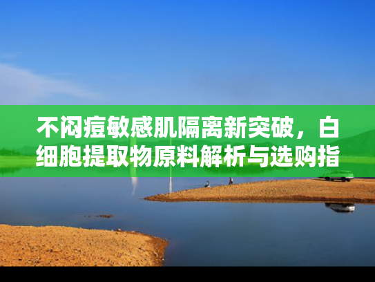 不闷痘敏感肌隔离新突破，白细胞提取物原料解析与选购指南