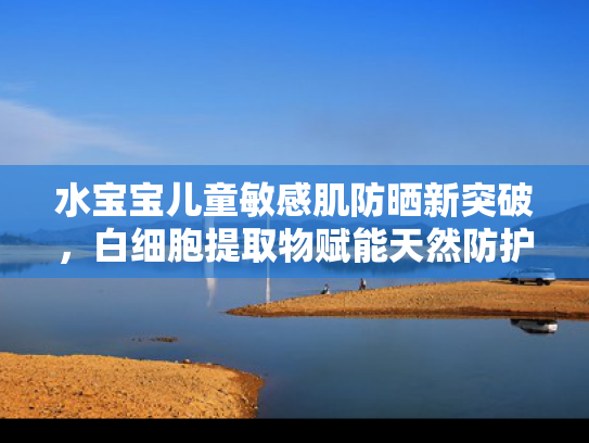 水宝宝儿童敏感肌防晒新突破，白细胞提取物赋能天然防护力
