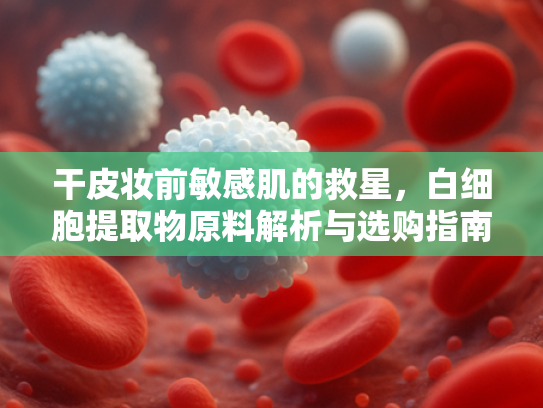 干皮妆前敏感肌的救星，白细胞提取物原料解析与选购指南
