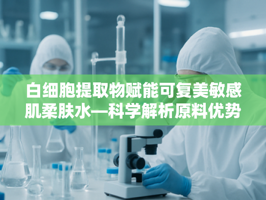 白细胞提取物赋能可复美敏感肌柔肤水—科学解析原料优势与应用价值