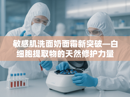 敏感肌洗面奶面霜新突破—白细胞提取物的天然修护力量