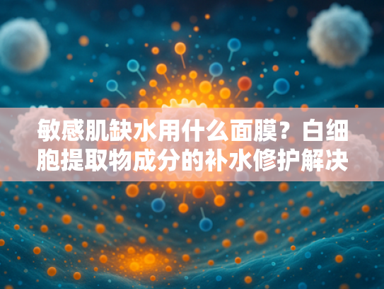 敏感肌缺水用什么面膜？白细胞提取物成分的补水修护解决方案