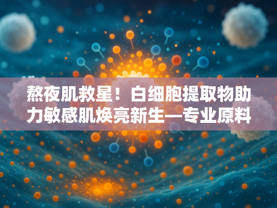 熬夜肌救星！白细胞提取物助力敏感肌焕亮新生—专业原料解析与批发指南
