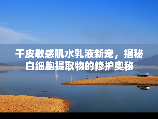 干皮敏感肌水乳液新宠，揭秘白细胞提取物的修护奥秘