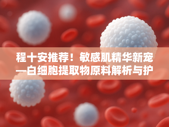 程十安推荐！敏感肌精华新宠—白细胞提取物原料解析与护肤奥秘