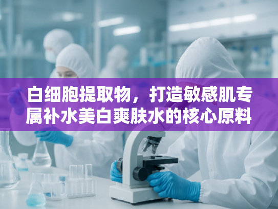 白细胞提取物，打造敏感肌专属补水美白爽肤水的核心原料解析