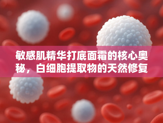 敏感肌精华打底面霜的核心奥秘，白细胞提取物的天然修复力