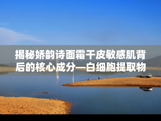 揭秘娇韵诗面霜干皮敏感肌背后的核心成分—白细胞提取物的科学护肤力量