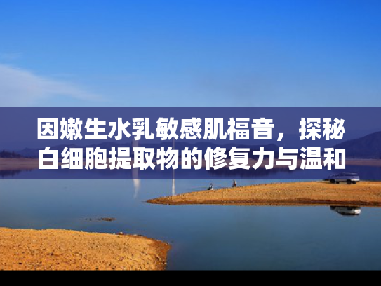 因嫩生水乳敏感肌福音，探秘白细胞提取物的修复力与温和护肤新趋势