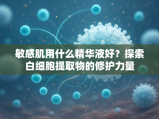 敏感肌用什么精华液好？探索白细胞提取物的修护力量