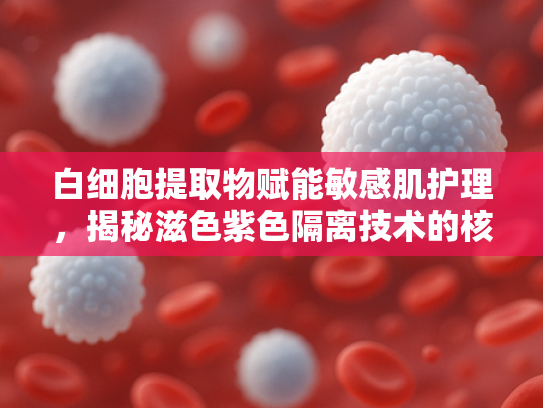 白细胞提取物赋能敏感肌护理，揭秘滋色紫色隔离技术的核心原料