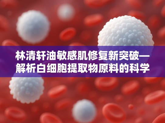 林清轩油敏感肌修复新突破—解析白细胞提取物原料的科学价值与护肤应用