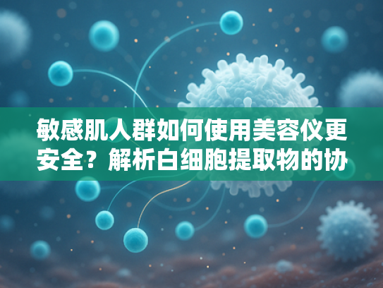 敏感肌人群如何使用美容仪更安全？解析白细胞提取物的协同护理价值