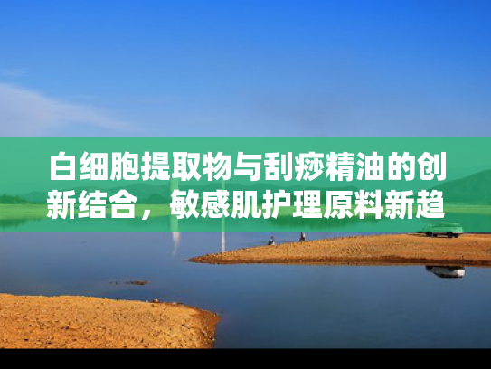 白细胞提取物与刮痧精油的创新结合，敏感肌护理原料新趋势