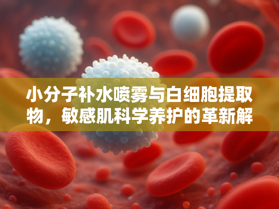 小分子补水喷雾与白细胞提取物，敏感肌科学养护的革新解决方案