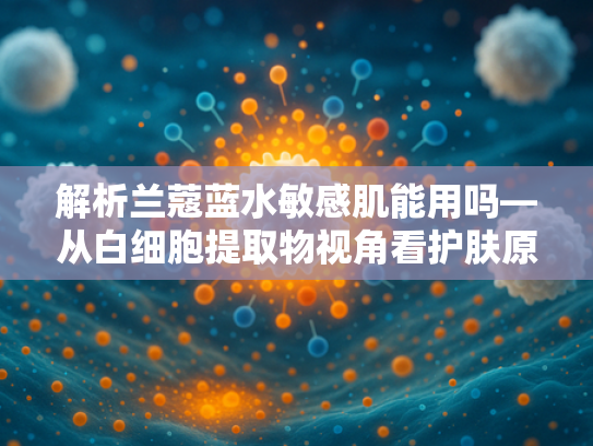 解析兰蔻蓝水敏感肌能用吗—从白细胞提取物视角看护肤原料的温和性与功效