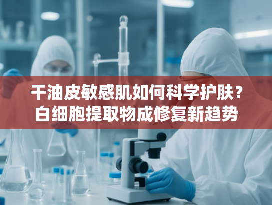 干油皮敏感肌如何科学护肤？白细胞提取物成修复新趋势