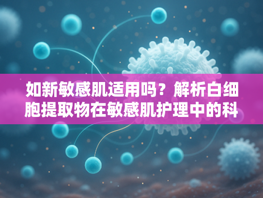 如新敏感肌适用吗？解析白细胞提取物在敏感肌护理中的科学应用