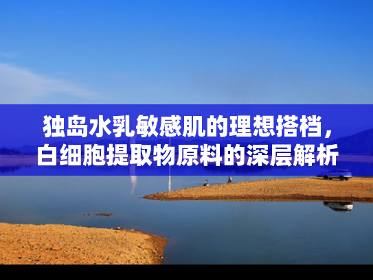独岛水乳敏感肌的理想搭档，白细胞提取物原料的深层解析与批发指南