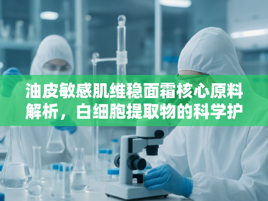 油皮敏感肌维稳面霜核心原料解析，白细胞提取物的科学护肤力量