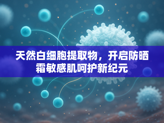 天然白细胞提取物，开启防晒霜敏感肌呵护新纪元