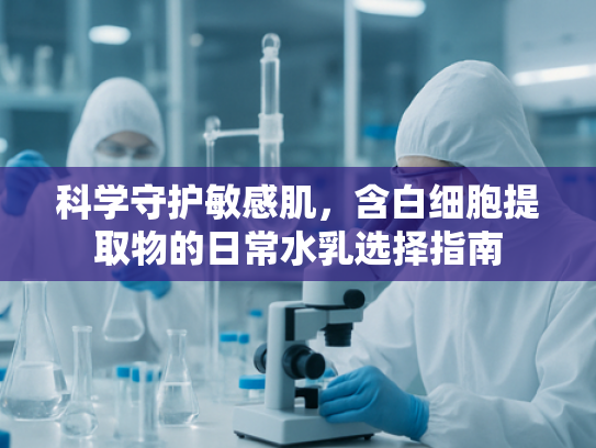 科学守护敏感肌，含白细胞提取物的日常水乳选择指南