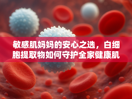 敏感肌妈妈的安心之选，白细胞提取物如何守护全家健康肌肤