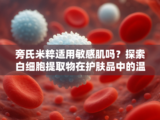 旁氏米粹适用敏感肌吗？探索白细胞提取物在护肤品中的温和修护力