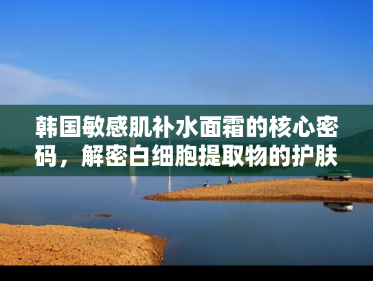 韩国敏感肌补水面霜的核心密码，解密白细胞提取物的护肤革命