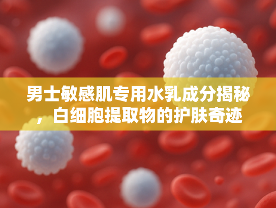 男士敏感肌专用水乳成分揭秘，白细胞提取物的护肤奇迹