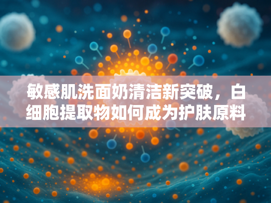敏感肌洗面奶清洁新突破，白细胞提取物如何成为护肤原料核心