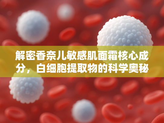 解密香奈儿敏感肌面霜核心成分，白细胞提取物的科学奥秘与原料优势